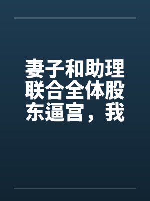妻子和助理联合全体股东逼宫,我带专利去对家公司